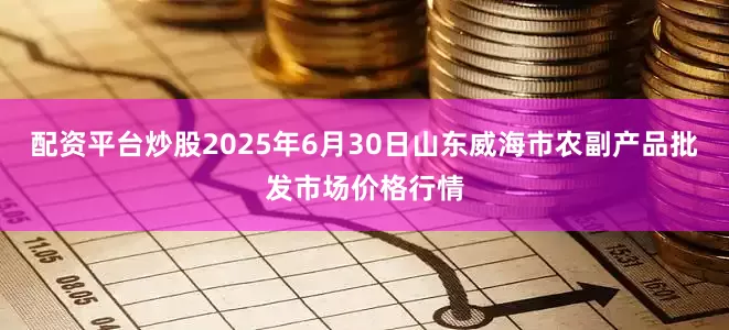 配资平台炒股2025年6月30日山东威海市农副产品批发市场价格行情