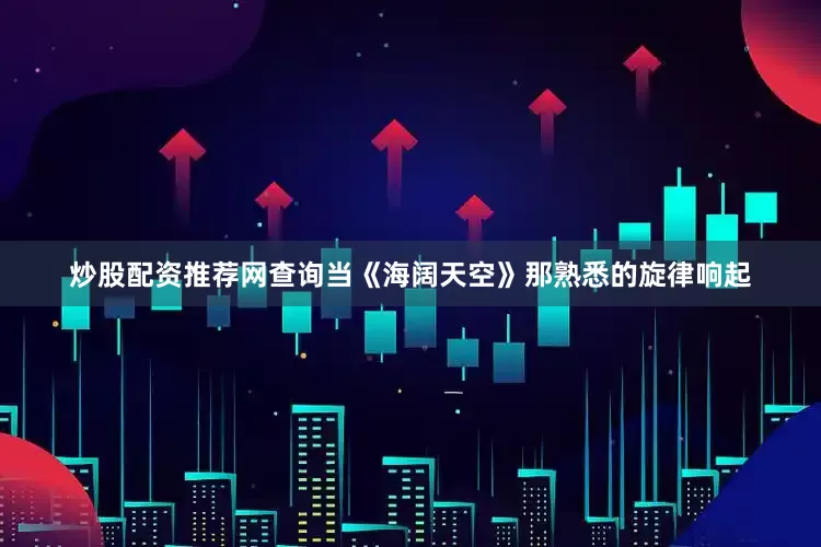 炒股配资推荐网查询当《海阔天空》那熟悉的旋律响起