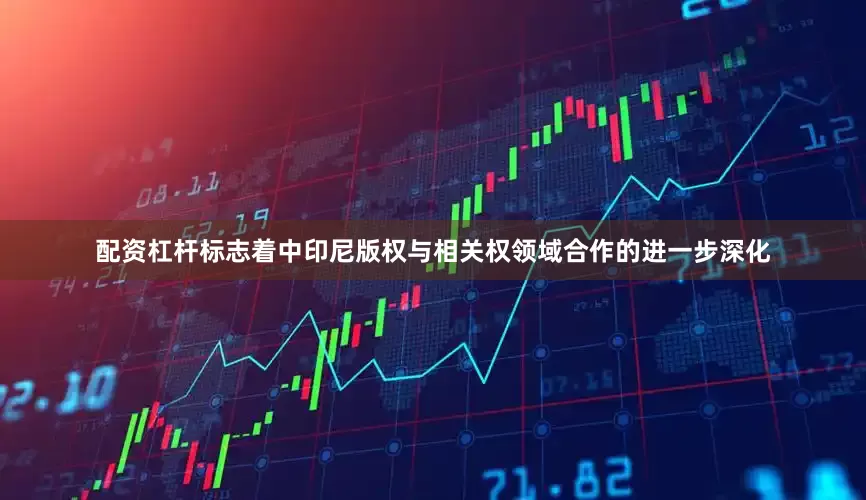 配资杠杆标志着中印尼版权与相关权领域合作的进一步深化