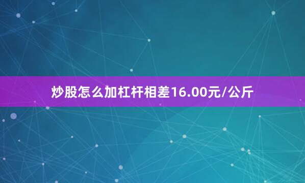 炒股怎么加杠杆相差16.00元/公斤