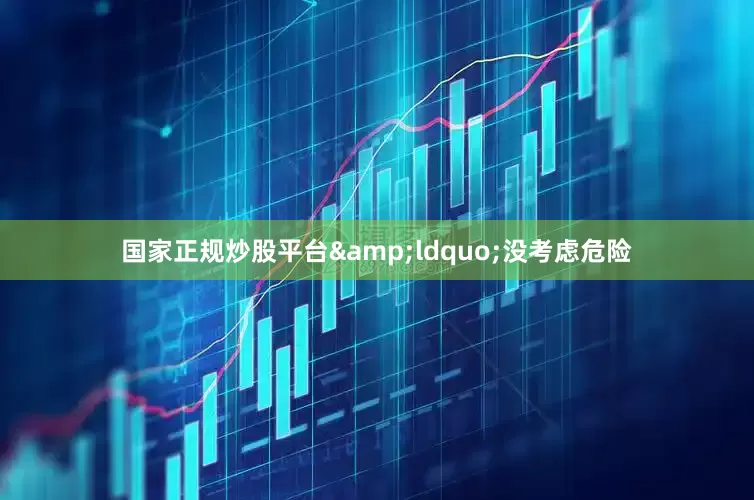 国家正规炒股平台&ldquo;没考虑危险