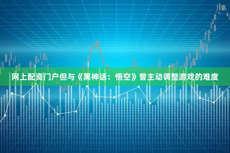 网上配资门户但与《黑神话：悟空》曾主动调整游戏的难度