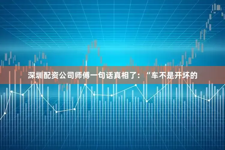 深圳配资公司师傅一句话真相了：“车不是开坏的