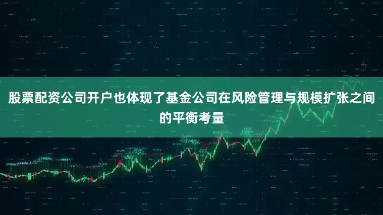 股票配资公司开户也体现了基金公司在风险管理与规模扩张之间的平衡考量